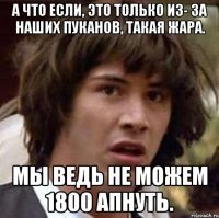 А что если, это только из- за наших пуканов, такая жара. Мы ведь не можем 1800 апнуть.