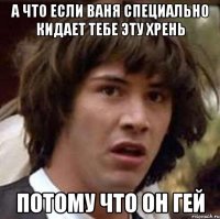 А что если Ваня специально кидает тебе эту хрень потому что он гей