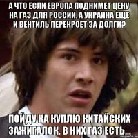 а что если европа поднимет цену на газ для России, а украина еще и вентиль перекроет за долги? пойду ка куплю китайских зажигалок. в них газ есть...