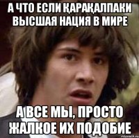 А ЧТО ЕСЛИ ҚАРАҚАЛПАКИ ВЫСШАЯ НАЦИЯ В МИРЕ А ВСЕ МЫ, ПРОСТО ЖАЛКОЕ ИХ ПОДОБИЕ