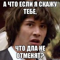 А что если я скажу тебе, что дпа не отменят?