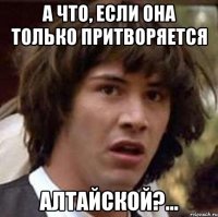 А что, если она только притворяется алтайской?...