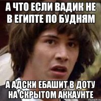 А что если вадик не в египте по будням а адски ебашит в доту на скрытом аккаунте