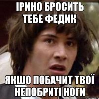 ірино бросить тебе федик якшо побачит твої непобриті ноги