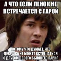 А что если Ленок не встречается с Гарой Потому что думает, что девушка не может встречаться с другом своего бывшего парня