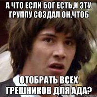 А что если бог есть,и эту группу создал он,чтоб отобрать всех грешников для ада?