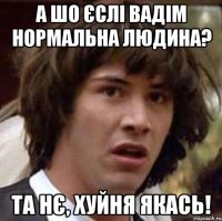 А шо єслі Вадім нормальна людина? Та нє, хуйня якась!