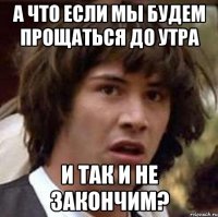 а что если мы будем прощаться до утра и так и не закончим?