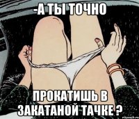 -А ты точно прокатишь в закатаной тачке ?