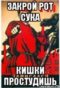 закрой рот сука кишки простудишь