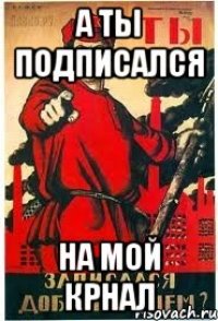 А ТЫ ПОДПИСАЛСЯ НА МОЙ КРНАЛ