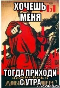 Хочешь меня тогда приходи с утра