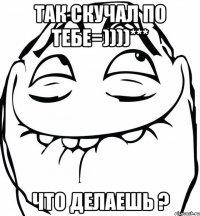 Так скучал по тебе=))))*** Что делаешь ?