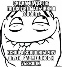 сидим на дереве подходят мальчики и говорят: Ксюш,а Ксюш юбочку опути . Засмеялись и убежали.