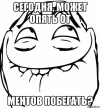 сегодня, может опять от ментов побегать?