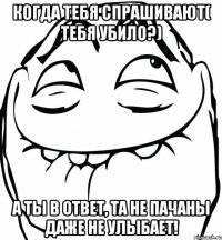 КОГДА ТЕБЯ СПРАШИВАЮТ( ТЕБЯ УБИЛО?) А ТЫ В ОТВЕТ, ТА НЕ ПАЧАНЫ ДАЖЕ НЕ УЛЫБАЕТ!