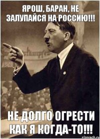 ЯРОШ, БАРАН, НЕ ЗАЛУПАЙСЯ НА РОССИЮ!!! НЕ ДОЛГО ОГРЕСТИ КАК Я КОГДА-ТО!!!