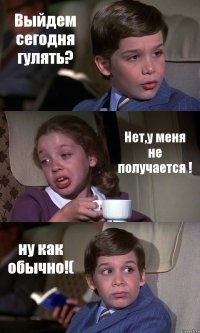 Выйдем сегодня гулять? Нет,у меня не получается ! ну как обычно!(