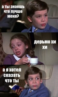 а ты знаешь что лучше меня? дерьмо хи хи а я хотел сказать что ты