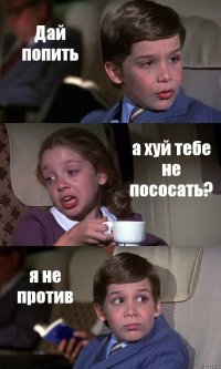 Дай попить а хуй тебе не пососать? я не против