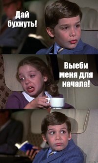 Дай бухнуть! Выеби меня для начала! 