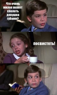 Что очень милое может слелать девушка губами? посвистеть! 