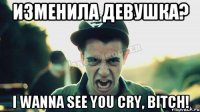 Изменила девушка? i wanna see you cry, bitch!