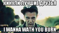 кинули лучшие друзья I wanna wath you BURN