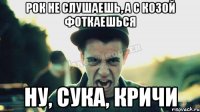 Рок не слушаешь, а с козой фоткаешься Ну, сука, кричи