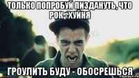 Только попробуй пиздануть, что рок - хуйня Гроулить буду - обосрешься