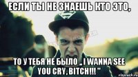 Если ты не знаешь кто это, То у тебя не было ,, I Wanna See You Cry, Bitch!!! ''