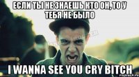 Если ты не знаешь кто он, то у тебя не было I WANNA SEE YOU CRY BITCH