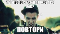 Ты что-то сказал плохое про рок? Повтори