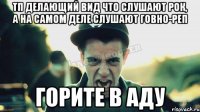 Тп делающий вид что слушают рок, а на самом деле слушают говно-реп ГОРИТЕ В АДУ