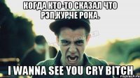 Когда кто-то сказал что рэп,курче Рока. I WANNA SEE YOU CRY BITCH