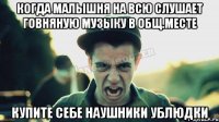 когда малышня на всю слушает говняную музыку в общ.месте купите себе наушники ублюдки