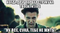 Когда друг порвал струну на твоей гитаре "Ну всё, сука, тебе не жить"