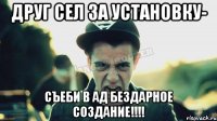 Друг сел за установку- СЪЕБИ В АД БЕЗДАРНОЕ СОЗДАНИЕ!!!!