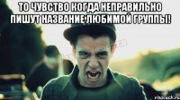 То чувство когда неправильно пишут название любимой группы! 