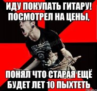 иду покупать гитару! посмотрел на цены, понял что старая ещё будет лет 10 пыхтеть