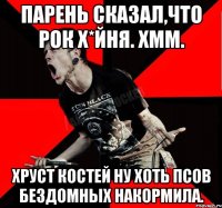 Парень сказал,что рок х*йня. хмм. хруст костей ну хоть псов бездомных накормила.