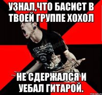 Узнал,что басист в твоей группе хохол Не сдержался и уебал гитарой.