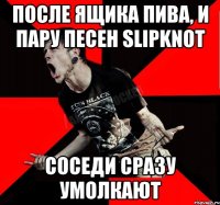 после ящика пива, и пару песен slipknot соседи сразу умолкают