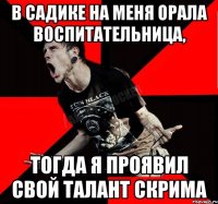 в садике на меня орала воспитательница, тогда я проявил свой талант скрима