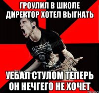 ГРОУЛИЛ В ШКОЛЕ ДИРЕКТОР ХОТЕЛ ВЫГНАТЬ УЕБАЛ СТУЛОМ ТЕПЕРЬ ОН НЕЧГЕГО НЕ ХОЧЕТ