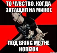 то чувство, когда затащил на миксе под Bring Me The Horizon