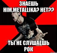 Знаешь HIM,METALLIKA? Нет?? Ты не слушаешь рок