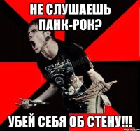 не слушаешь панк-рок? УБЕЙ СЕБЯ ОБ СТЕНУ!!!