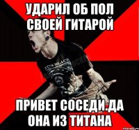 Ударил об пол своей гитарой Привет соседи.Да она из титана