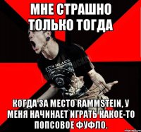 Мне страшно только тогда Когда за место Rammstein, у меня начинает играть какое-то попсовое фуфло.